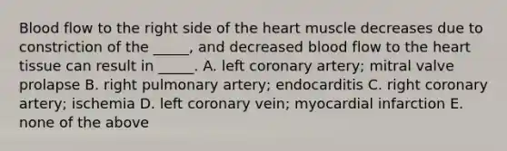 Blood flow to the right side of the heart muscle decreases due to constriction of the _____, and decreased blood flow to the heart tissue can result in _____. A. left coronary artery; mitral valve prolapse B. right pulmonary artery; endocarditis C. right coronary artery; ischemia D. left coronary vein; myocardial infarction E. none of the above