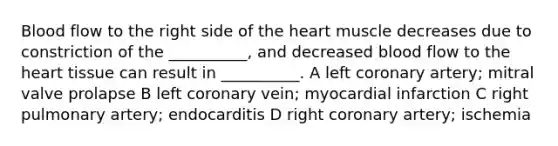 Blood flow to the right side of the heart muscle decreases due to constriction of the __________, and decreased blood flow to the heart tissue can result in __________. A left coronary artery; mitral valve prolapse B left coronary vein; myocardial infarction C right pulmonary artery; endocarditis D right coronary artery; ischemia