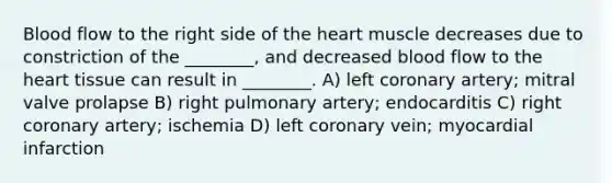 Blood flow to the right side of the heart muscle decreases due to constriction of the ________, and decreased blood flow to the heart tissue can result in ________. A) left coronary artery; mitral valve prolapse B) right pulmonary artery; endocarditis C) right coronary artery; ischemia D) left coronary vein; myocardial infarction