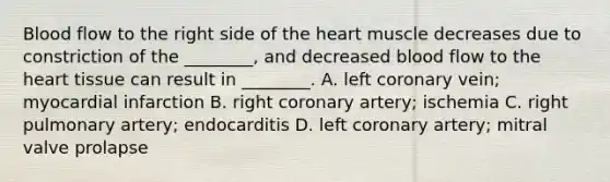 Blood flow to the right side of the heart muscle decreases due to constriction of the ________, and decreased blood flow to the heart tissue can result in ________. A. left coronary vein; myocardial infarction B. right coronary artery; ischemia C. right pulmonary artery; endocarditis D. left coronary artery; mitral valve prolapse