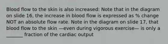 Blood flow to the skin is also increased: Note that in the diagram on slide 16, the increase in blood flow is expressed as % change NOT an absolute flow rate. Note in the diagram on slide 17, that blood flow to the skin —even during vigorous exercise— is only a _______ fraction of the cardiac output