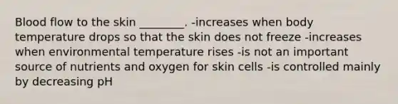 Blood flow to the skin ________. -increases when body temperature drops so that the skin does not freeze -increases when environmental temperature rises -is not an important source of nutrients and oxygen for skin cells -is controlled mainly by decreasing pH