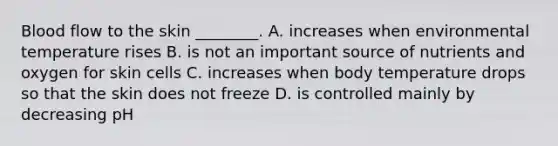 Blood flow to the skin ________. A. increases when environmental temperature rises B. is not an important source of nutrients and oxygen for skin cells C. increases when body temperature drops so that the skin does not freeze D. is controlled mainly by decreasing pH