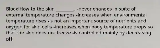 Blood flow to the skin ________. -never changes in spite of external temperature changes -increases when environmental temperature rises -is not an important source of nutrients and oxygen for skin cells -increases when body temperature drops so that the skin does not freeze -is controlled mainly by decreasing pH