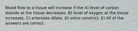 Blood flow to a tissue will increase if the A) level of carbon dioxide at the tissue decreases. B) level of oxygen at the tissue increases. C) arterioles dilate. D) veins constrict. E) All of the answers are correct.