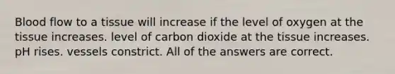 Blood flow to a tissue will increase if the level of oxygen at the tissue increases. level of carbon dioxide at the tissue increases. pH rises. vessels constrict. All of the answers are correct.