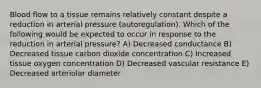 Blood flow to a tissue remains relatively constant despite a reduction in arterial pressure (autoregulation). Which of the following would be expected to occur in response to the reduction in arterial pressure? A) Decreased conductance B) Decreased tissue carbon dioxide concentration C) Increased tissue oxygen concentration D) Decreased vascular resistance E) Decreased arteriolar diameter