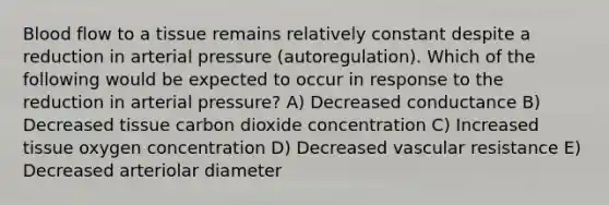 Blood flow to a tissue remains relatively constant despite a reduction in arterial pressure (autoregulation). Which of the following would be expected to occur in response to the reduction in arterial pressure? A) Decreased conductance B) Decreased tissue carbon dioxide concentration C) Increased tissue oxygen concentration D) Decreased vascular resistance E) Decreased arteriolar diameter