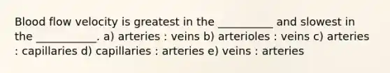 Blood flow velocity is greatest in the __________ and slowest in the ___________. a) arteries : veins b) arterioles : veins c) arteries : capillaries d) capillaries : arteries e) veins : arteries