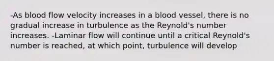 -As blood flow velocity increases in a blood vessel, there is no gradual increase in turbulence as the Reynold's number increases. -Laminar flow will continue until a critical Reynold's number is reached, at which point, turbulence will develop