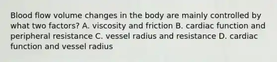 Blood flow volume changes in the body are mainly controlled by what two factors? A. viscosity and friction B. cardiac function and peripheral resistance C. vessel radius and resistance D. cardiac function and vessel radius