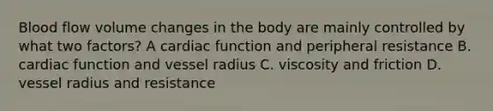 Blood flow volume changes in the body are mainly controlled by what two factors? A cardiac function and peripheral resistance B. cardiac function and vessel radius C. viscosity and friction D. vessel radius and resistance