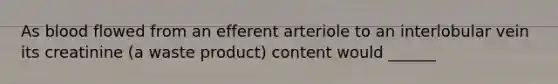 As blood flowed from an efferent arteriole to an interlobular vein its creatinine (a waste product) content would ______