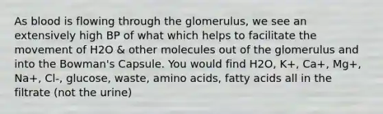 As blood is flowing through the glomerulus, we see an extensively high BP of what which helps to facilitate the movement of H2O & other molecules out of the glomerulus and into the Bowman's Capsule. You would find H2O, K+, Ca+, Mg+, Na+, Cl-, glucose, waste, amino acids, fatty acids all in the filtrate (not the urine)