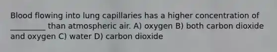 Blood flowing into lung capillaries has a higher concentration of _________ than atmospheric air. A) oxygen B) both carbon dioxide and oxygen C) water D) carbon dioxide