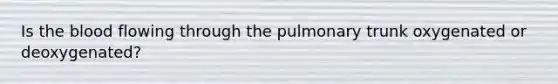 Is the blood flowing through the pulmonary trunk oxygenated or deoxygenated?