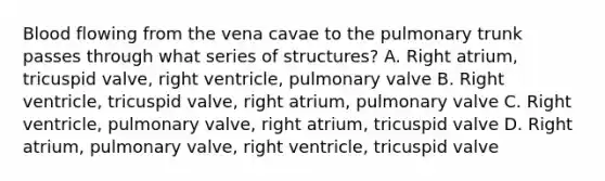 Blood flowing from the vena cavae to the pulmonary trunk passes through what series of structures? A. Right atrium, tricuspid valve, right ventricle, pulmonary valve B. Right ventricle, tricuspid valve, right atrium, pulmonary valve C. Right ventricle, pulmonary valve, right atrium, tricuspid valve D. Right atrium, pulmonary valve, right ventricle, tricuspid valve