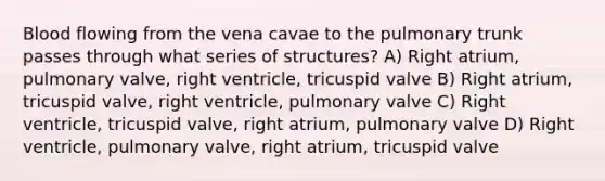 Blood flowing from the vena cavae to the pulmonary trunk passes through what series of structures? A) Right atrium, pulmonary valve, right ventricle, tricuspid valve B) Right atrium, tricuspid valve, right ventricle, pulmonary valve C) Right ventricle, tricuspid valve, right atrium, pulmonary valve D) Right ventricle, pulmonary valve, right atrium, tricuspid valve