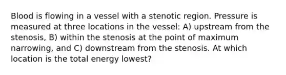 Blood is flowing in a vessel with a stenotic region. Pressure is measured at three locations in the vessel: A) upstream from the stenosis, B) within the stenosis at the point of maximum narrowing, and C) downstream from the stenosis. At which location is the total energy lowest?