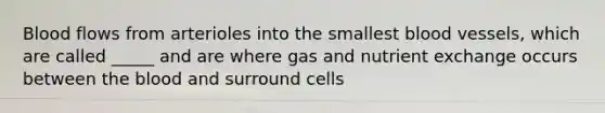 Blood flows from arterioles into the smallest blood vessels, which are called _____ and are where gas and nutrient exchange occurs between the blood and surround cells