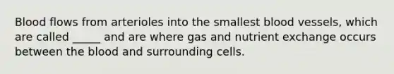 Blood flows from arterioles into the smallest blood vessels, which are called _____ and are where gas and nutrient exchange occurs between the blood and surrounding cells.