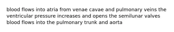 blood flows into atria from venae cavae and pulmonary veins the ventricular pressure increases and opens the semilunar valves blood flows into the pulmonary trunk and aorta