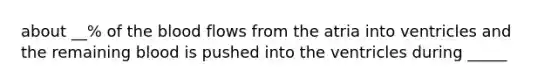 about __% of the blood flows from the atria into ventricles and the remaining blood is pushed into the ventricles during _____