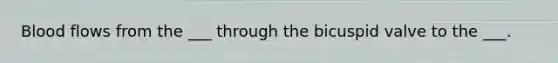 Blood flows from the ___ through the bicuspid valve to the ___.