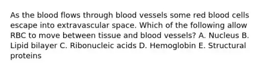 As the blood flows through blood vessels some red blood cells escape into extravascular space. Which of the following allow RBC to move between tissue and blood vessels? A. Nucleus B. Lipid bilayer C. Ribonucleic acids D. Hemoglobin E. Structural proteins