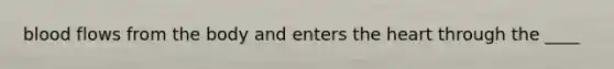 blood flows from the body and enters the heart through the ____