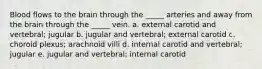 Blood flows to the brain through the _____ arteries and away from the brain through the _____ vein. a. external carotid and vertebral; jugular b. jugular and vertebral; external carotid c. choroid plexus; arachnoid villi d. internal carotid and vertebral; jugular e. jugular and vertebral; internal carotid