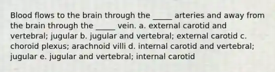 Blood flows to the brain through the _____ arteries and away from the brain through the _____ vein. a. external carotid and vertebral; jugular b. jugular and vertebral; external carotid c. choroid plexus; arachnoid villi d. internal carotid and vertebral; jugular e. jugular and vertebral; internal carotid