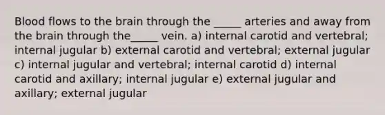 Blood flows to the brain through the _____ arteries and away from the brain through the_____ vein. a) internal carotid and vertebral; internal jugular b) external carotid and vertebral; external jugular c) internal jugular and vertebral; internal carotid d) internal carotid and axillary; internal jugular e) external jugular and axillary; external jugular