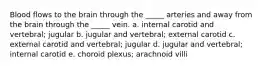 Blood flows to the brain through the _____ arteries and away from the brain through the _____ vein. a. internal carotid and vertebral; jugular b. jugular and vertebral; external carotid c. external carotid and vertebral; jugular d. jugular and vertebral; internal carotid e. choroid plexus; arachnoid villi