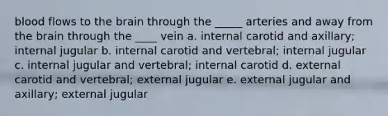 blood flows to the brain through the _____ arteries and away from the brain through the ____ vein a. internal carotid and axillary; internal jugular b. internal carotid and vertebral; internal jugular c. internal jugular and vertebral; internal carotid d. external carotid and vertebral; external jugular e. external jugular and axillary; external jugular