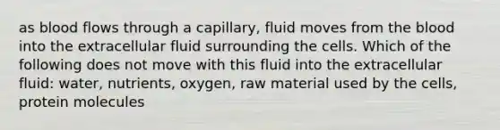 as blood flows through a capillary, fluid moves from the blood into the extracellular fluid surrounding the cells. Which of the following does not move with this fluid into the extracellular fluid: water, nutrients, oxygen, raw material used by the cells, protein molecules