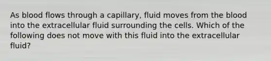 As blood flows through a capillary, fluid moves from <a href='https://www.questionai.com/knowledge/k7oXMfj7lk-the-blood' class='anchor-knowledge'>the blood</a> into the extracellular fluid surrounding the cells. Which of the following does not move with this fluid into the extracellular fluid?