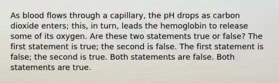 As blood flows through a capillary, the pH drops as carbon dioxide enters; this, in turn, leads the hemoglobin to release some of its oxygen. Are these two statements true or false? The first statement is true; the second is false. The first statement is false; the second is true. Both statements are false. Both statements are true.