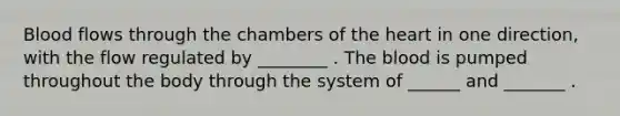 Blood flows through the chambers of the heart in one direction, with the flow regulated by ________ . The blood is pumped throughout the body through the system of ______ and _______ .