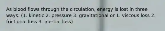 As blood flows through the circulation, energy is lost in three ways: (1. kinetic 2. pressure 3. gravitational or 1. viscous loss 2. frictional loss 3. inertial loss)