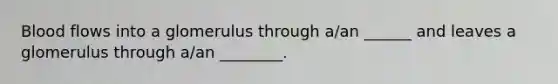 Blood flows into a glomerulus through a/an ______ and leaves a glomerulus through a/an ________.