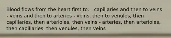 Blood flows from the heart first to: - capillaries and then to veins - veins and then to arteries - veins, then to venules, then capillaries, then arterioles, then veins - arteries, then arterioles, then capillaries, then venules, then veins