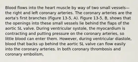 Blood flows into the heart muscle by way of two small vessels—the right and left coronary arteries. The coronary arteries are the aorta's first branches (Figure 13-5, A). Figure 13-5, B, shows that the openings into these small vessels lie behind the flaps of the aortic SL valve. During ventricular systole, the myocardium is contracting and putting pressure on the coronary arteries, so little blood can enter them. However, during ventricular diastole, blood that backs up behind the aortic SL valve can flow easily into the coronary arteries. In both coronary thrombosis and coronary embolism,