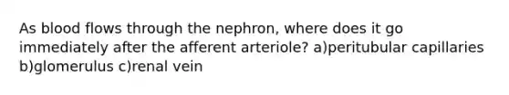 As blood flows through the nephron, where does it go immediately after the afferent arteriole? a)peritubular capillaries b)glomerulus c)renal vein