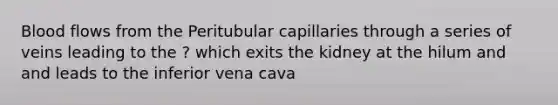 Blood flows from the Peritubular capillaries through a series of veins leading to the ? which exits the kidney at the hilum and and leads to the inferior vena cava