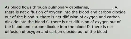 As blood flows through pulmonary capillaries, ____________. A. there is net diffusion of oxygen into the blood and carbon dioxide out of the blood B. there is net diffusion of oxygen and carbon dioxide into the blood C. there is net diffusion of oxygen out of the blood and carbon dioxide into the blood D. there is net diffusion of oxygen and carbon dioxide out of the blood