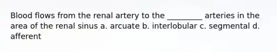 Blood flows from the renal artery to the _________ arteries in the area of the renal sinus a. arcuate b. interlobular c. segmental d. afferent