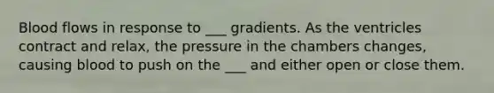 Blood flows in response to ___ gradients. As the ventricles contract and relax, the pressure in the chambers changes, causing blood to push on the ___ and either open or close them.