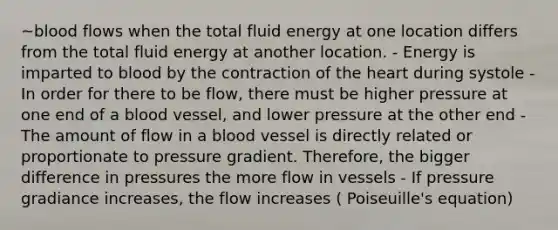 ~blood flows when the total fluid energy at one location differs from the total fluid energy at another location. - Energy is imparted to blood by the contraction of the heart during systole - In order for there to be flow, there must be higher pressure at one end of a blood vessel, and lower pressure at the other end - The amount of flow in a blood vessel is directly related or proportionate to pressure gradient. Therefore, the bigger difference in pressures the more flow in vessels - If pressure gradiance increases, the flow increases ( Poiseuille's equation)