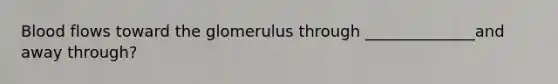 Blood flows toward the glomerulus through ______________and away through?